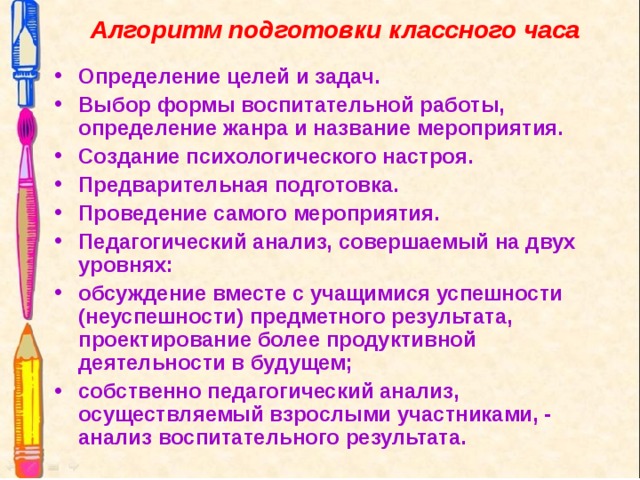 Алгоритм подготовки классного часа   Определение целей и задач. Выбор формы воспитательной работы, определение жанра и название мероприятия. Создание психологического настроя. Предварительная подготовка. Проведение самого мероприятия. Педагогический анализ, совершаемый на двух уровнях: обсуждение вместе с учащимися успешности (неуспешности) предметного результата, проектирование более продуктивной деятельности в будущем; собственно педагогический анализ, осуществляемый взрослыми участниками, - анализ воспитательного результата.  