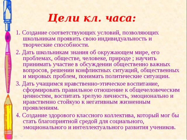 Цели кл. часа: 1. Создание соответствующих условий, позволяющих школьникам проявить свою индивидуальность и творческие способности. 2. Дать школьникам знания об окружающем мире, его проблемах, обществе, человеке, природе ; научить принимать участие в обсуждении общественно важных вопросов, решении конфликтных ситуаций, общественных и мировых проблем, понимать политические ситуации. 3. Дать учащимся нравственно-этическое воспитание, сформировать правильное отношение к общечеловеческим ценностям, воспитать зрелую личность, эмоционально и нравственно стойкую к негативным жизненным проявлениям. 4. Создание здорового классного коллектива, который мог бы стать благоприятной средой для социального, эмоционального и интеллектуального развития учеников. 