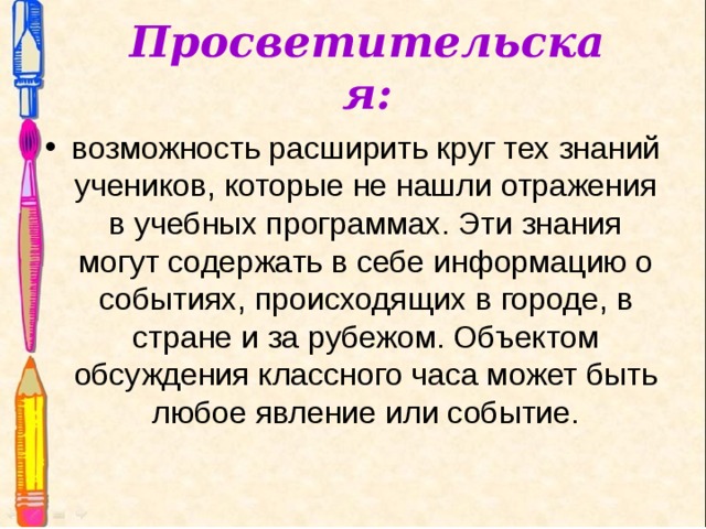 Просветительская: возможность расширить круг тех знаний учеников, которые не нашли отражения в учебных программах. Эти знания могут содержать в себе информацию о событиях, происходящих в городе, в стране и за рубежом. Объектом обсуждения классного часа может быть любое явление или событие. 