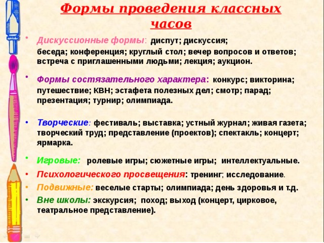 Формы проведения классных часов Дискуссионные формы :  диспут; дискуссия; беседа;   конференция; круглый стол; вечер вопросов и ответов;  встреча с приглашенными людьми; лекция; аукцион. Формы состязательного характера :  конкурс; викторина; путешествие; КВН; эстафета полезных дел; смотр; парад; презентация; турнир; олимпиада.   Творческие :  фестиваль; выставка; устный журнал; живая газета; творческий труд; представление (проектов); спектакль; концерт; ярмарка. Игровые:   ролевые игры; сюжетные игры; интеллектуальные. Психологического просвещения : тренинг ; исследование . Подвижные:  веселые старты; олимпиада; день здоровья и т.д. Вне школы:  экскурсия; поход; выход (концерт, цирковое, театральное представление). 