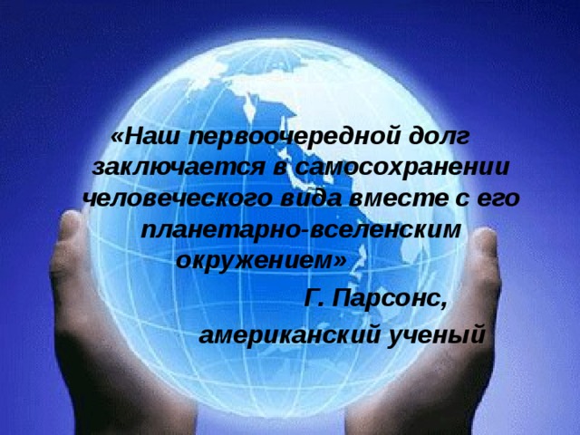   «Наш первоочередной долг заключается в самосохранении человеческого вида вместе с его планетарно-вселенским окружением»  Г. Парсонс,  американский ученый 