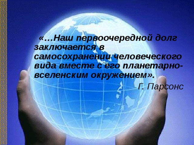  «…Наш первоочередной долг заключается в самосохранении человеческого вида вместе с его планетарно-вселенским окружением».  Г. Парсонс 