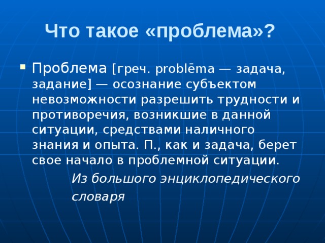 Что такое «проблема»? Проблема [греч. problēma — задача, задание] — осознание субъектом невозможности разрешить трудности и противоречия, возникшие в данной ситуации, средствами наличного знания и опыта. П., как и задача, берет свое начало в проблемной ситуации.  Из большого энциклопедического  словаря 