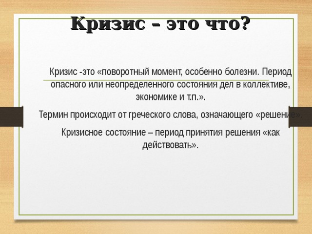 Кризис – это что? Кризис -это «поворотный момент, особенно болезни. Период опасного или неопределенного состояния дел в коллективе, экономике и т.п.». Термин происходит от греческого слова, означающего «решение». Кризисное состояние – период принятия решения «как действовать». 