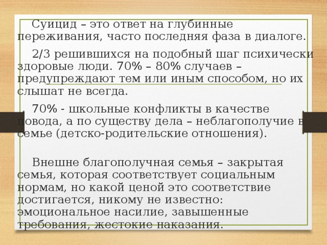 Суицид – это ответ на глубинные переживания, часто последняя фаза в диалоге. 2/3 решившихся на подобный шаг психически здоровые люди. 70% – 80% случаев – предупреждают тем или иным способом, но их слышат не всегда. 70% - школьные конфликты в качестве повода, а по существу дела – неблагополучие в семье (детско-родительские отношения). Внешне благополучная семья – закрытая семья, которая соответствует социальным нормам, но какой ценой это соответствие достигается, никому не известно: эмоциональное насилие, завышенные требования, жестокие наказания. 