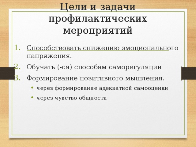 Цели и задачи профилактических мероприятий Способствовать снижению эмоционального напряжения. Обучать (-ся) способам саморегуляции Формирование позитивного мышления. через формирование адекватной самооценки через чувство общности через формирование адекватной самооценки через чувство общности 