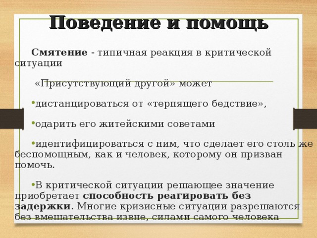Поведение и помощь Смятение - типичная реакция в критической ситуации  «Присутствующий другой» может дистанцироваться от «терпящего бедствие», одарить его житейскими советами идентифицироваться с ним, что сделает его столь же беспомощным, как и человек, которому он призван помочь. В критической ситуации решающее значение приобретает способность реагировать без задержки . Многие кризисные ситуации разрешаются без вмешательства извне, силами самого человека  