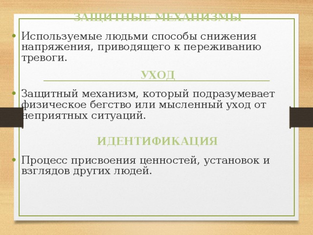 ЗАЩИТНЫЕ МЕХАНИЗМЫ Используемые людьми способы снижения напряжения, приводящего к переживанию тревоги. УХОД Защитный механизм, который подразумевает физическое бегство или мысленный уход от неприятных ситуаций. ИДЕНТИФИКАЦИЯ Процесс присвоения ценностей, установок и взглядов других людей. 