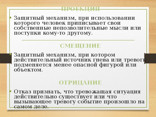 ПРОЕКЦИЯ Защитный механизм, при использовании которого человек приписывает свои собственные непозволительные мысли или поступки кому-то другому. СМЕЩЕНИЕ Защитный механизм, при котором действительный источник гнева или тревоги подменяется менее опасной фигурой или объектом. ОТРИЦАНИЕ Отказ признать, что тревожащая ситуация действительно существует или что вызывающее тревогу событие произошло на самом деле. 