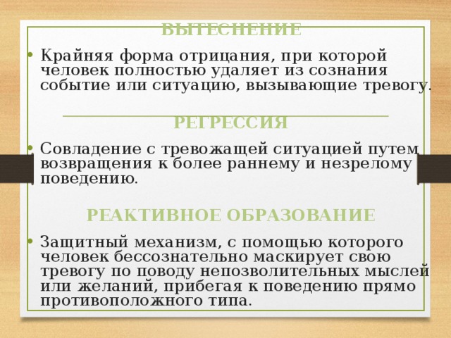 ВЫТЕСНЕНИЕ Крайняя форма отрицания, при которой человек полностью удаляет из сознания событие или ситуацию, вызывающие тревогу. РЕГРЕССИЯ Совладение с тревожащей ситуацией путем возвращения к более раннему и незрелому поведению. РЕАКТИВНОЕ ОБРАЗОВАНИЕ Защитный механизм, с помощью которого человек бессознательно маскирует свою тревогу по поводу непозволительных мыслей или желаний, прибегая к поведению прямо противоположного типа. 