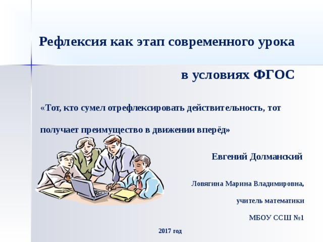 Рефлексия как этап современного урока в условиях ФГОС « Тот, кто сумел отрефлексировать действительность, тот получает преимущество в движении вперёд»  Евгений Долманский Ловягина Марина Владимировна,  учитель математики  МБОУ ССШ №1 2017 год 