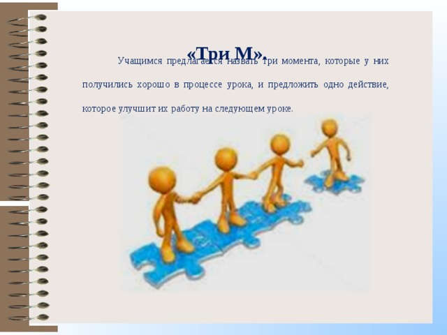 «Три М».  Учащимся предлагается назвать три момента, которые у них получились хорошо в процессе урока, и предложить одно действие, которое улучшит их работу на следующем уроке. 