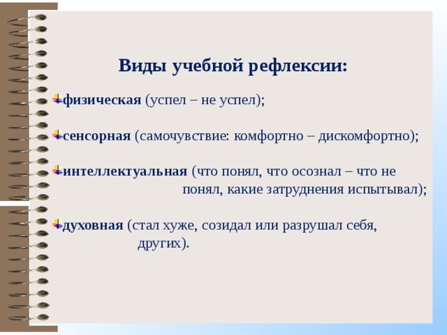Виды учебной рефлексии: физическая (успел – не успел);  сенсорная (самочувствие: комфортно – дискомфортно);  интеллектуальная (что понял, что осознал – что не  понял, какие затруднения испытывал); духовная (стал хуже, созидал или разрушал себя,  других). 