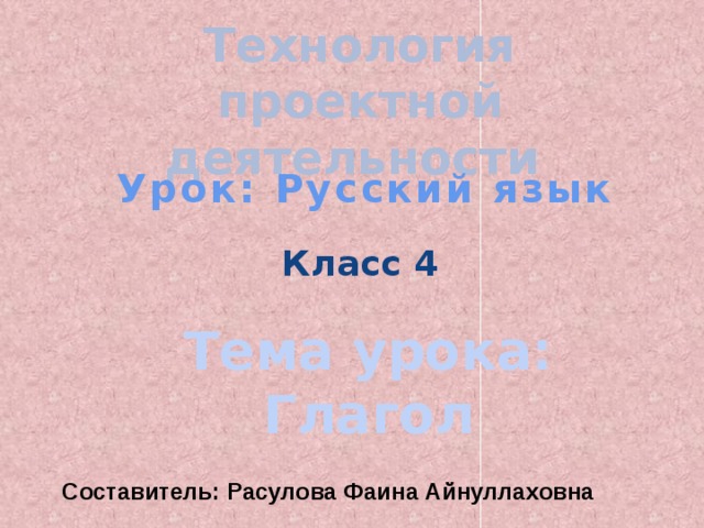 Технология проектной деятельности Урок: Русский язык Класс 4 Тема урока: Глагол Составитель: Расулова Фаина Айнуллаховна 