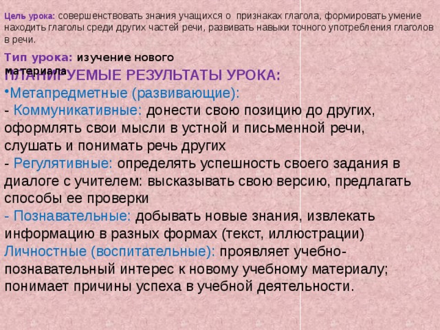 Цель урока: совершенствовать знания учащихся о признаках глагола, формировать умение находить глаголы среди других частей речи, развивать навыки точного употребления глаголов в речи. Тип урока: изучение нового материала ПЛАНИРУЕМЫЕ РЕЗУЛЬТАТЫ УРОКА: Метапредметные (развивающие): - Коммуникативные: донести свою позицию до других, оформлять свои мысли в устной и письменной речи, слушать и понимать речь других - Регулятивные: определять успешность своего задания в диалоге с учителем: высказывать свою версию, предлагать способы ее проверки - Познавательные: добывать новые знания, извлекать информацию в разных формах (текст, иллюстрации) Личностные (воспитательные): проявляет учебно-познавательный интерес к новому учебному материалу; понимает причины успеха в учебной деятельности. 