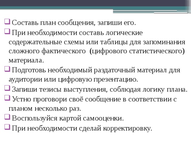  Составь план сообщения, запиши его.   При необходимости составь логические содержательные схемы или таблицы для запоминания сложного фактического (цифрового статистического) материала.  Подготовь необходимый раздаточный материал для аудитории или цифровую презентацию.  Запиши тезисы выступления, соблюдая логику плана.  Устно проговори своё сообщение в соответствии с планом несколько раз.  Воспользуйся картой самооценки.  При необходимости сделай корректировку. 