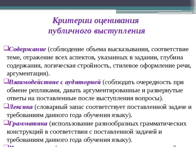 Критерии оценивания  публичного выступления     Содержание  (соблюдение объема высказывания, соответствие теме, отражение всех аспектов, указанных в задании, глубина содержания, логическая стройность, стилевое оформление речи, аргументация).  Взаимодействие с аудиторией (соблюдать очередность при обмене репликами, давать аргументированные и развернутые ответы на поставленные после выступления вопросы).  Лексика (словарный запас соответствует поставленной задаче и требованиям данного года обучения языку).  Грамматика  (использование разнообразных грамматических конструкций в соответствии с поставленной задачей и требованиям данного года обучения языку).  Произношение (нормативное произнесение звуков английского языка, правильная постановка ударения в словах, соблюдение правильной интонации в предложениях). 