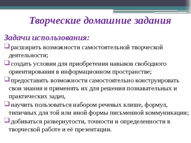 Творческие домашние задания Задачи использования:  расширить возможности самостоятельной творческой деятельности;  создать условия для приобретения навыков свободного ориентирования в информационном пространстве;  предоставить возможности самостоятельно конструировать свои знания и применять их для решения познавательных и практических задач,  научить пользоваться набором речевых клише, формул, типичных для той или иной формы письменной коммуникации;  добиваться развернутости, точности и определенности в творческой работе и её презентации. 