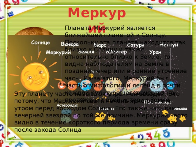 Меркурий Планета Меркурий является ближайшей планетой к Солнцу. Поскольку эта планета находится так близко к Солнцу и также относительно близко к Земле, то видна наблюдателям на Земле в поздний вечер или в ранние утренние часы. Из-за этого, Меркурий был частью мифологии и легенд в почти каждой культуре человечества на протяжении всей истории Земли. Эту планету часто называют утренней звездой. Это потому, что Меркурий светит очень ярко ранним утром перед восходом Солнца. Его также называют вечерней звездой по той же причине. Меркурий часто видно в течение короткого периода времени сразу после захода Солнца 