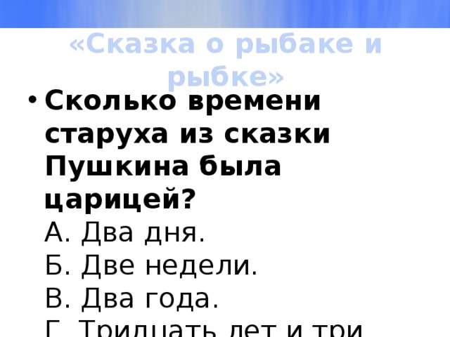 «Сказка о рыбаке и рыбке» Сколько времени старуха из сказки Пушкина была царицей?  А. Два дня.  Б. Две недели.  В. Два года.  Г. Тридцать лет и три года. 