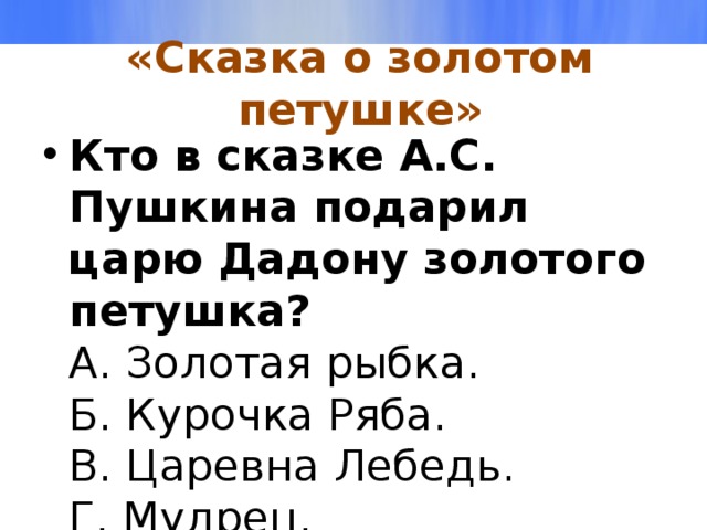 «Сказка о золотом петушке» Кто в сказке А.С. Пушкина подарил царю Дадону золотого петушка?  А. Золотая рыбка.  Б. Курочка Ряба.  В. Царевна Лебедь.  Г. Мудрец.   