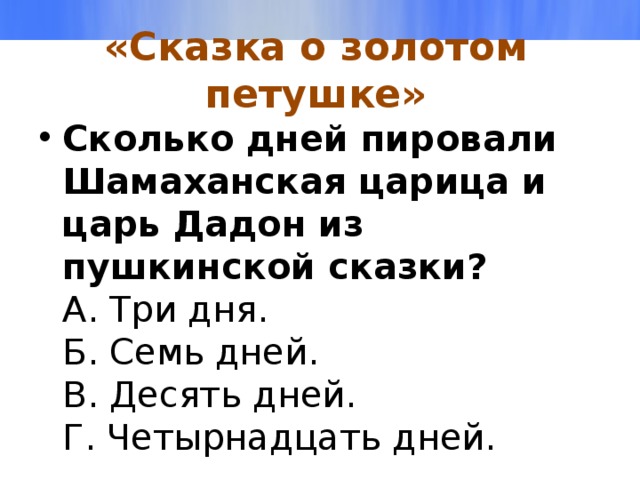 «Сказка о золотом петушке» Сколько дней пировали Шамаханская царица и царь Дадон из пушкинской сказки?  А. Три дня.  Б. Семь дней.  В. Десять дней.  Г. Четырнадцать дней.   