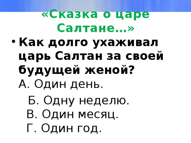 «Сказка о царе Салтане…» Как долго ухаживал царь Салтан за своей будущей женой?  А. Один день.  Б. Одну неделю.  В. Один месяц.  Г. Один год. 