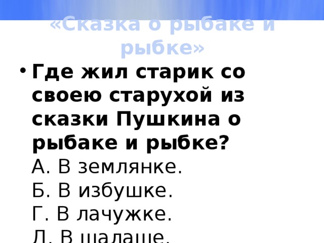 «Сказка о рыбаке и рыбке» Где жил старик со своею старухой из сказки Пушкина о рыбаке и рыбке?  А. В землянке.  Б. В избушке.  Г. В лачужке.  Д. В шалаше. 