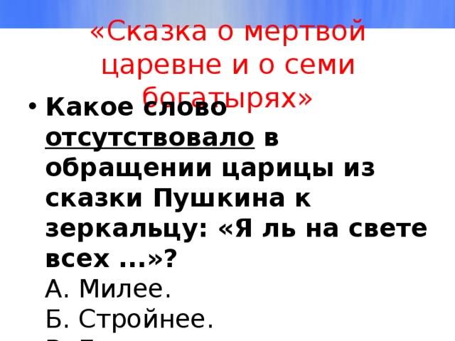 «Сказка о мертвой царевне и о семи богатырях» Какое слово отсутствовало в обращении царицы из сказки Пушкина к зеркальцу: «Я ль на свете всех ...»?  А. Милее.  Б. Стройнее.  В. Белее.  Г. Румяней.   