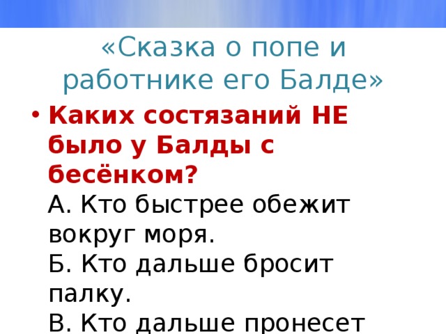 «Сказка о попе и работнике его Балде» Каких состязаний НЕ было у Балды с бесёнком?  А. Кто быстрее обежит вокруг моря.  Б. Кто дальше бросит палку.  В. Кто дальше пронесет кобылу.  Г. Кто правильно отгадает загадку. 