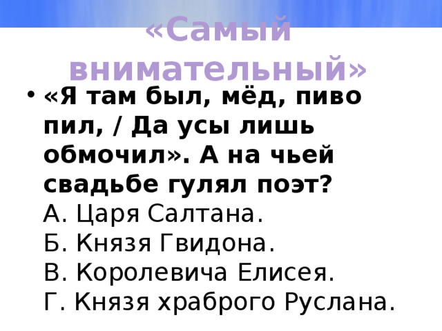 «Самый внимательный» «Я там был, мёд, пиво пил, / Да усы лишь обмочил». А на чьей свадьбе гулял поэт?  А. Царя Салтана.  Б. Князя Гвидона.  В. Королевича Елисея.  Г. Князя храброго Руслана.   