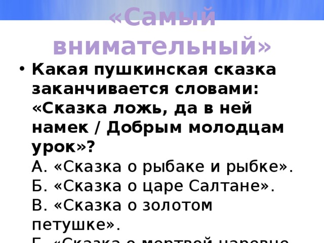 «Самый внимательный» Какая пушкинская сказка заканчивается словами: «Сказка ложь, да в ней намек / Добрым молодцам урок»?  А. «Сказка о рыбаке и рыбке».  Б. «Сказка о царе Салтане».  В. «Сказка о золотом петушке».  Г. «Сказка о мертвой царевне и о семи богатырях». 