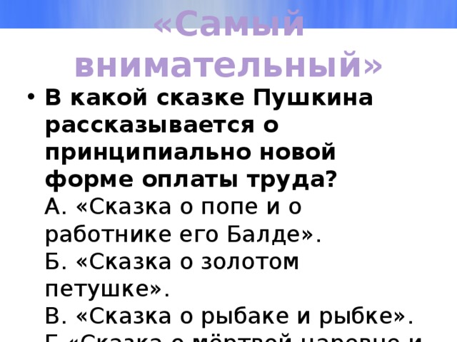 «Самый внимательный» В какой сказке Пушкина рассказывается о принципиально новой форме оплаты труда?  А. «Сказка о попе и о работнике его Балде».  Б. «Сказка о золотом петушке».  В. «Сказка о рыбаке и рыбке».  Г.«Сказка о мёртвой царевне и о семи богатырях». 