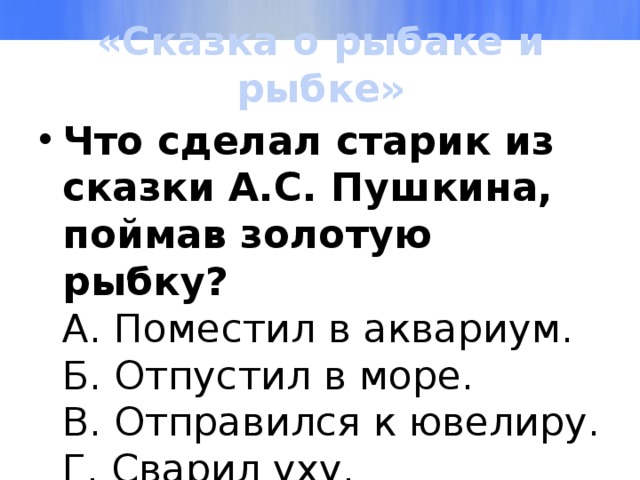 «Сказка о рыбаке и рыбке» Что сделал старик из сказки А.С. Пушкина, поймав золотую рыбку?  А. Поместил в аквариум.  Б. Отпустил в море.  В. Отправился к ювелиру.  Г. Сварил уху. 