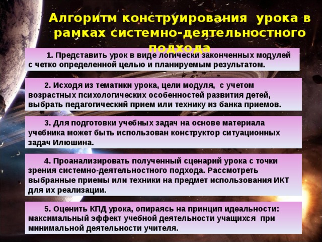 Алгоритм конструирования  урока в рамках системно-деятельностного подхода    1. Представить урок в виде логически законченных модулей с четко определенной целью и планируемым результатом. 2. Исходя из тематики урока, цели модуля,  с учетом возрастных психологических особенностей развития детей, выбрать педагогический прием или технику из банка приемов. 3. Для подготовки учебных задач на основе материала учебника может быть использован конструктор ситуационных задач Илюшина. 4. Проанализировать полученный сценарий урока с точки зрения системно-деятельностного подхода. Рассмотреть выбранные приемы или техники на предмет использования ИКТ для их реализации. 5. Оценить КПД урока, опираясь на принцип идеальности: максимальный эффект учебной деятельности учащихся   при минимальной деятельности учителя. 