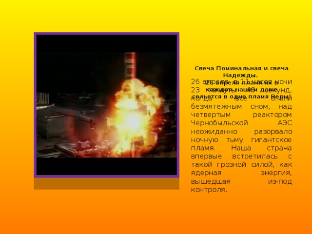 Свеча Поминальная и свеча Надежды.  26 апреля пламя их в каждом нашем доме сольется в одно пламя Веры! 26 апреля в 11 часов ночи 23 минуты 40 секунд, когда все спали безмятежным сном, над четвертым реактором Чернобыльской АЭС неожиданно разорвало ночную тьму гигантское пламя. Наша страна впервые встретилась с такой грозной силой, как ядерная энергия, вышедшая из-под контроля. 