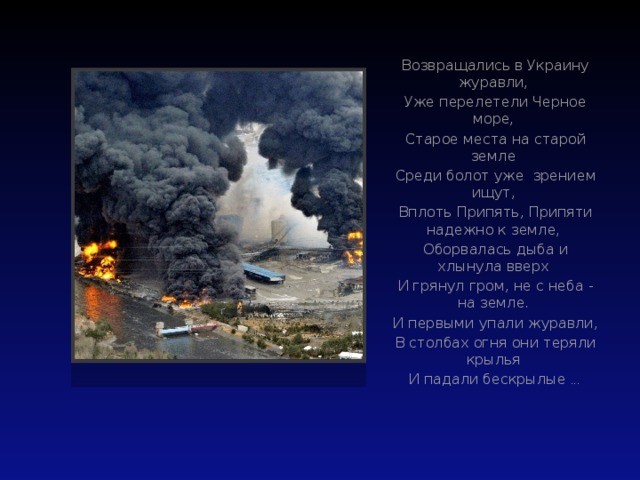 Возвращались в Украину журавли, Уже перелетели Черное море, Старое места на старой земле Среди болот уже зрением ищут, Вплоть Припять, Припяти надежно к земле, Оборвалась дыба и хлынула вверх И грянул гром, не с неба - на земле. И первыми упали журавли, В столбах огня они теряли крылья И падали бескрылые ...  