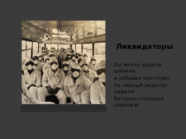   Ликвидаторы   Вы молча надели шинели, и забывая про страх На черный реактор надели Бетонно-стальной саркофаг 