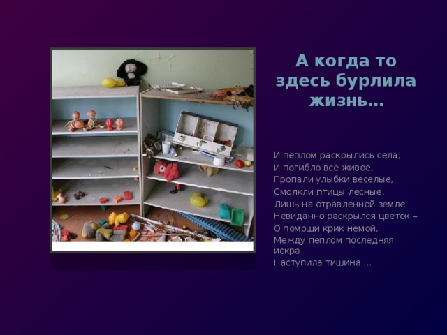А когда то здесь бурлила жизнь… И пеплом раскрылись села, И погибло все живое, Пропали улыбки веселые, Смолкли птицы лесные. Лишь на отравленной земле Невиданно раскрылся цветок – О помощи крик немой, Между пеплом последняя искра. Наступила тишина ... 