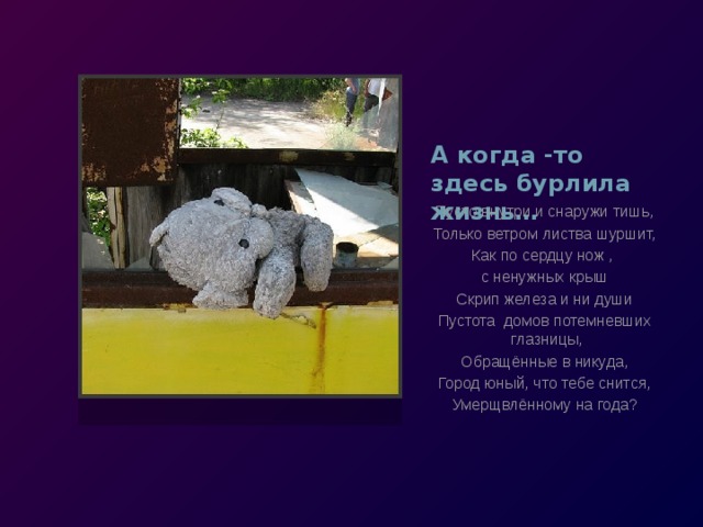 А когда -то здесь бурлила жизнь… Пусто внутри и снаружи тишь, Только ветром листва шуршит, Как по сердцу нож , с ненужных крыш Скрип железа и ни души Пустота домов потемневших  глазницы, Обращённые в никуда, Город юный, что тебе снится, Умерщвлённому на года? 
