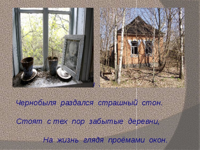 Остановилось всё и замерло внезапно, Чернобыля раздался страшный стон. Стоят с тех пор забытые деревни, На жизнь глядя проёмами окон. 