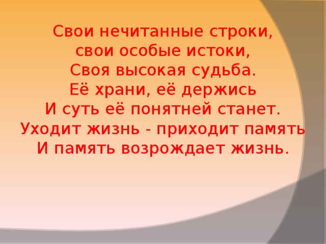 Свои нечитанные строки, свои особые истоки, Своя высокая судьба. Её храни, её держись И суть её понятней станет. Уходит жизнь - приходит память И память возрождает жизнь. 