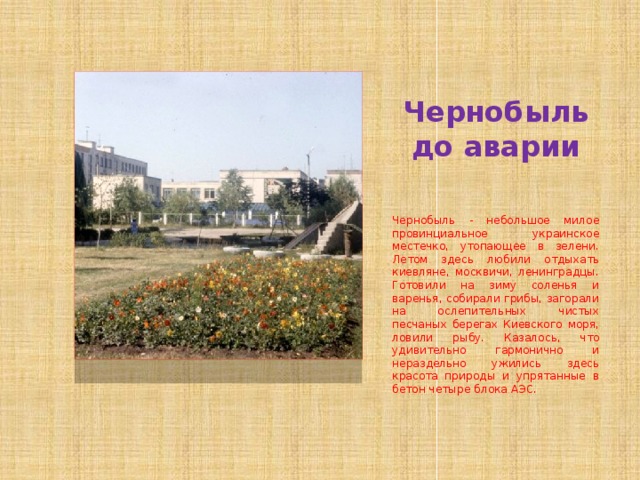 Чернобыль до аварии Чернобыль - небольшое милое провинциальное украинское местечко, утопающее в зелени. Летом здесь любили отдыхать киевляне, москвичи, ленинградцы. Готовили на зиму соленья и варенья, собирали грибы, загорали на ослепительных чистых песчаных берегах Киевского моря, ловили рыбу. Казалось, что удивительно гармонично и нераздельно ужились здесь красота природы и упрятанные в бетон четыре блока АЭС. 