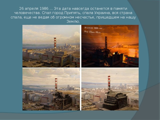26 апреля 1986 ... Эта дата навсегда останется в памяти человечества. Спал город Припять, спала Украина, вся страна спала, еще не ведая об огромном несчастье, пришедшем на нашу Землю. 
