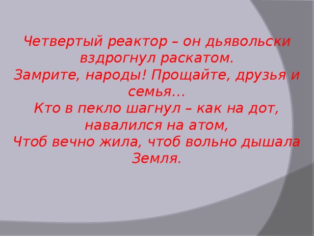 Четвертый реактор – он дьявольски вздрогнул раскатом. Замрите, народы! Прощайте, друзья и семья… Кто в пекло шагнул – как на дот, навалился на атом, Чтоб вечно жила, чтоб вольно дышала Земля. 