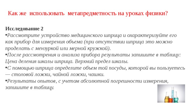 Как же использовать метапредметность на уроках физики? Исследование 2 Рассмотрите устройство медицинского шприца и охарактеризуйте его как прибор для измерения объема (при отсутствии шприца это можно проделать с мензуркой или мерной кружкой). После рассмотрения и анализа прибора результаты запишите в таблицу: Цена деления шкалы шприца. Верхний предел шкалы. С помощью шприца определите объем той посуды, которой вы пользуетесь — столовой ложки, чайной ложки, чашки. Результаты опытов, с учетом абсолютной погрешности измерения, запишите в таблицу. 