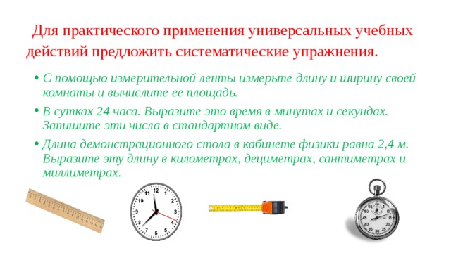   Для практического применения универсальных учебных действий предложить систематические упражнения.   С помощью измерительной ленты измерьте длину и ширину своей комнаты и вычислите ее площадь. В сутках 24 часа. Выразите это время в минутах и секундах. Запишите эти числа в стандартном виде. Длина демонстрационного стола в кабинете физики равна 2,4 м. Выразите эту длину в километрах, дециметрах, сантиметрах и миллиметрах. 