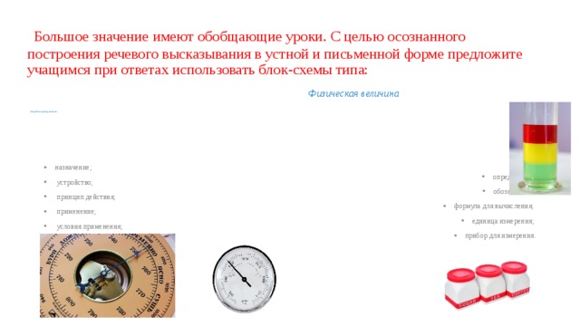   Большое значение имеют обобщающие уроки. С целью осознанного построения речевого высказывания в устной и письменной форме предложите учащимся при ответах использовать блок-схемы типа: –  Физическая величина           Устройство, прибор, механизм  –  назначение;  устройство;  принцип действия;  применение;  условия применения;  определение; обозначение; формула для вычисления; единица измерения; прибор для измерения. 