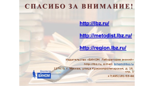 1 . В течение 2015 года издательство «БИНОМ. Лаборатория знаний» сменило собственника и теперь входит в холдинг вместе с тиздательствами Просвещение», «Национальное образование» и «Олма». Генеральным директором издательства «БИНОМ. Лабораторичя знаний» является Воробьев Денис Андреевич. Бородин Михаил Николаевич теперь руководит центром естественно-математического образования в издательстве «Просвещение». 2. Обращаем ваше внимание, что издательство «БИНОМ. Лаборатория знаний» вляется самостоятельным юридическим лицом и обладает всеми авторскими правами на учебные и учебно-методические издания для общего образования. Издательство заключает прямые бюджетные контракты на поставку учебной литературы. Издательство «БИНОМ. Лаборатория знаний» http://lbz.ru, e-mail: binom@lbz.ru 127473, г. Москва, улица Краснопролетарская, д. 16, стр. 1 +7(495)181-53-44  