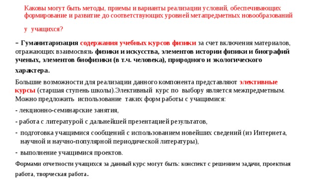 Каковы могут быть методы, приемы и варианты реализации условий, обеспечивающих формирование и развитие до соответствующих уровней метапредметных новообразований у учащихся?  –  Гуманитаризация содержания учебных курсов физики  за счет включения материалов, отражающих взаимосвязь физики и искусства, элементов истории физики и биографий ученых, элементов биофизики (в т.ч. человека), природного и экологического характера . Большие возможности для реализации данного компонента представляют элективные курсы (старшая ступень школы).Элективный курс по выбору является межпредметным. Можно предложить использование таких форм работы с учащимися: - лекционно-семинарские занятия, - работа с литературой с дальнейшей презентацией результатов, подготовка учащимися сообщений с использованием новейших сведений (из Интернета, научной и научно-популярной периодической литературы), выполнение учащимися проектов. Формами отчетности учащихся за данный курс могут быть: конспект с решением задачи, проектная работа, творческая работа . 